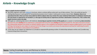 Why is a graph structure scalable?
 Normally, engineers work with relational structures, where a schema defines what each row of data contains. This is the preferred way for
holding data because it works great for transactional processes since it makes it really quick to access rows of data. However, there is an
operational burden when you have many table for distinct objects that may contain the same relational information in individual columns (ex:
the city homes or experiences are located in, or the type of activity that an experience and that a destination is known for). This is where the
graph structure comes into play.
 Although our underlying data store is still relational, structuring our queries in terms of this graph give us power in maintaining data semantics.
We want the same Surfing that an experience is associated with to be the same Surfing that Hawaii is known for. This type of structure around
the relationships between the entities on Airbnb’s platform gives us the scalability and flexibility needed to expand categorization to any number
of things. By having the same object to represent all of the things in our world, we remove the operational overhead for redefining the world
whenever we introduce a new product to our platform.
 In this way, we can support our objective to 1) encode an exponentially growing number of relationships between entities and 2) enable easy
traversal along those connections.
Airbnb – Knowledge Graph
Source: Scaling Knowledge Access and Retrieval at Airbnb:
https://medium.com/airbnb-engineering/scaling-knowledge-access-and-retrieval-at-airbnb-665b6ba21e95
 