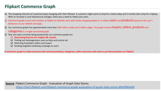  The shopping interests of customers keep changing with their lifestyle. A customer might want to shop for a book today and 3 months later shop for a laptop.
With an increase in such behavioural changes, there was a need to relate such users.
 Commerce graph is one such solution at Flipkart to identify users with similar shopping patterns. It relates users and products based on the user’s
behaviour on our website and apps.
 Our commerce graph has approximately more than 500 million nodes and 2 billion edges. The graph involves buyers, sellers, products and
categories in a single connected graph.
 Few use cases currently being powered by our commerce graph are:
 Generating features for insights ML models
 Finding out heterogeneous users as beta and control set
 Detecting fraudulent sellers and buyers
 Sending targeted marketing campaign to users
A commerce graph is a data structure that connects products, categories, sellers and users who view or purchase products on Flipkart.
Flipkart Commerce Graph
Source: Flipkart Commerce Graph - Evaluation of Graph Data Stores:
https://tech.flipkart.com/flipkart-commerce-graph-evaluation-of-graph-data-stores-8fe0f964affd
 