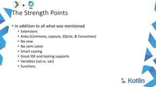The Strength Points
14
+
• In addition to all what was mentioned
• Extensions
• Anko (Commons, Layouts, SQLite, & Coroutines)
• No new
• No semi colon
• Smart casting
• Great IDE and tooling supports
• Variables (val vs. var)
• functions
 