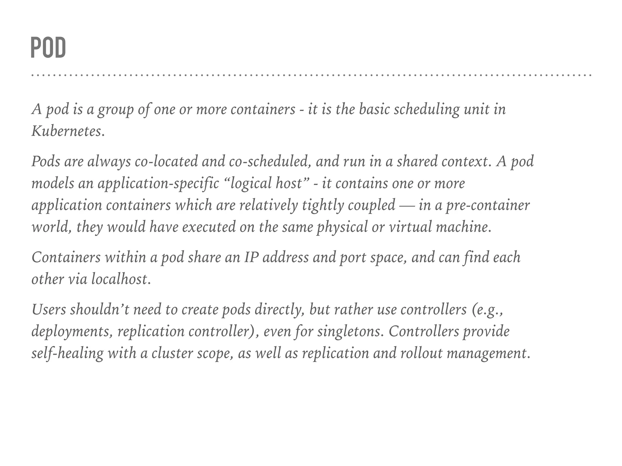 POD
A pod is a group of one or more containers - it is the basic scheduling unit in
Kubernetes.
Pods are always co-located and co-scheduled, and run in a shared context. A pod
models an application-specific “logical host” - it contains one or more
application containers which are relatively tightly coupled — in a pre-container
world, they would have executed on the same physical or virtual machine.
Containers within a pod share an IP address and port space, and can find each
other via localhost.
Users shouldn’t need to create pods directly, but rather use controllers (e.g.,
deployments, replication controller), even for singletons. Controllers provide
self-healing with a cluster scope, as well as replication and rollout management.
 