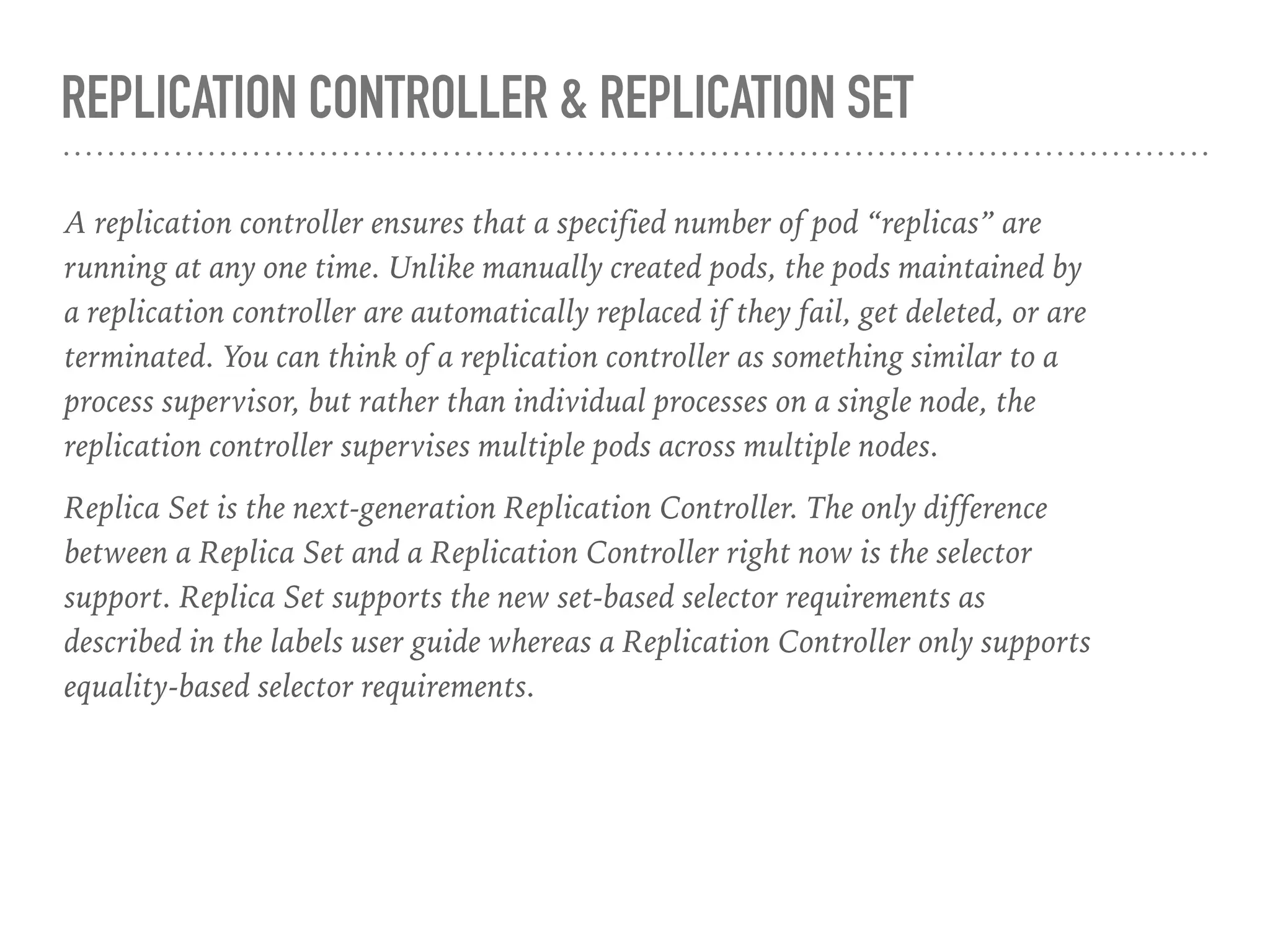 REPLICATION CONTROLLER & REPLICATION SET
A replication controller ensures that a specified number of pod “replicas” are
running at any one time. Unlike manually created pods, the pods maintained by
a replication controller are automatically replaced if they fail, get deleted, or are
terminated. You can think of a replication controller as something similar to a
process supervisor, but rather than individual processes on a single node, the
replication controller supervises multiple pods across multiple nodes.
Replica Set is the next-generation Replication Controller. The only difference
between a Replica Set and a Replication Controller right now is the selector
support. Replica Set supports the new set-based selector requirements as
described in the labels user guide whereas a Replication Controller only supports
equality-based selector requirements.
 