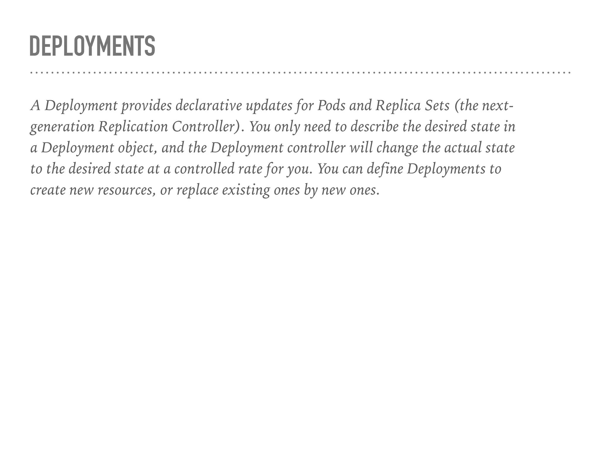 DEPLOYMENTS
A Deployment provides declarative updates for Pods and Replica Sets (the next-
generation Replication Controller). You only need to describe the desired state in
a Deployment object, and the Deployment controller will change the actual state
to the desired state at a controlled rate for you. You can define Deployments to
create new resources, or replace existing ones by new ones.
 