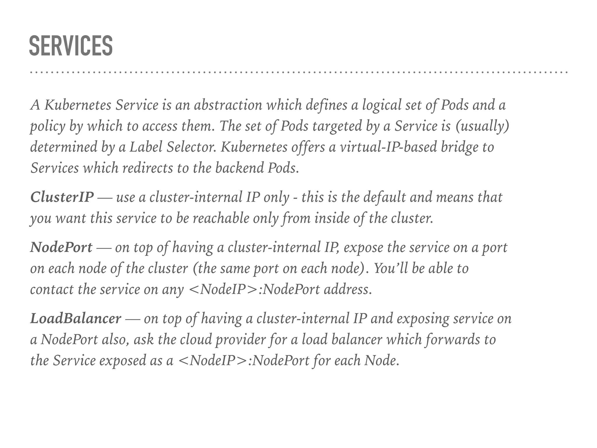 SERVICES
A Kubernetes Service is an abstraction which defines a logical set of Pods and a
policy by which to access them. The set of Pods targeted by a Service is (usually)
determined by a Label Selector. Kubernetes offers a virtual-IP-based bridge to
Services which redirects to the backend Pods.
ClusterIP — use a cluster-internal IP only - this is the default and means that
you want this service to be reachable only from inside of the cluster.
NodePort — on top of having a cluster-internal IP, expose the service on a port
on each node of the cluster (the same port on each node). You’ll be able to
contact the service on any <NodeIP>:NodePort address.
LoadBalancer — on top of having a cluster-internal IP and exposing service on
a NodePort also, ask the cloud provider for a load balancer which forwards to
the Service exposed as a <NodeIP>:NodePort for each Node.
 