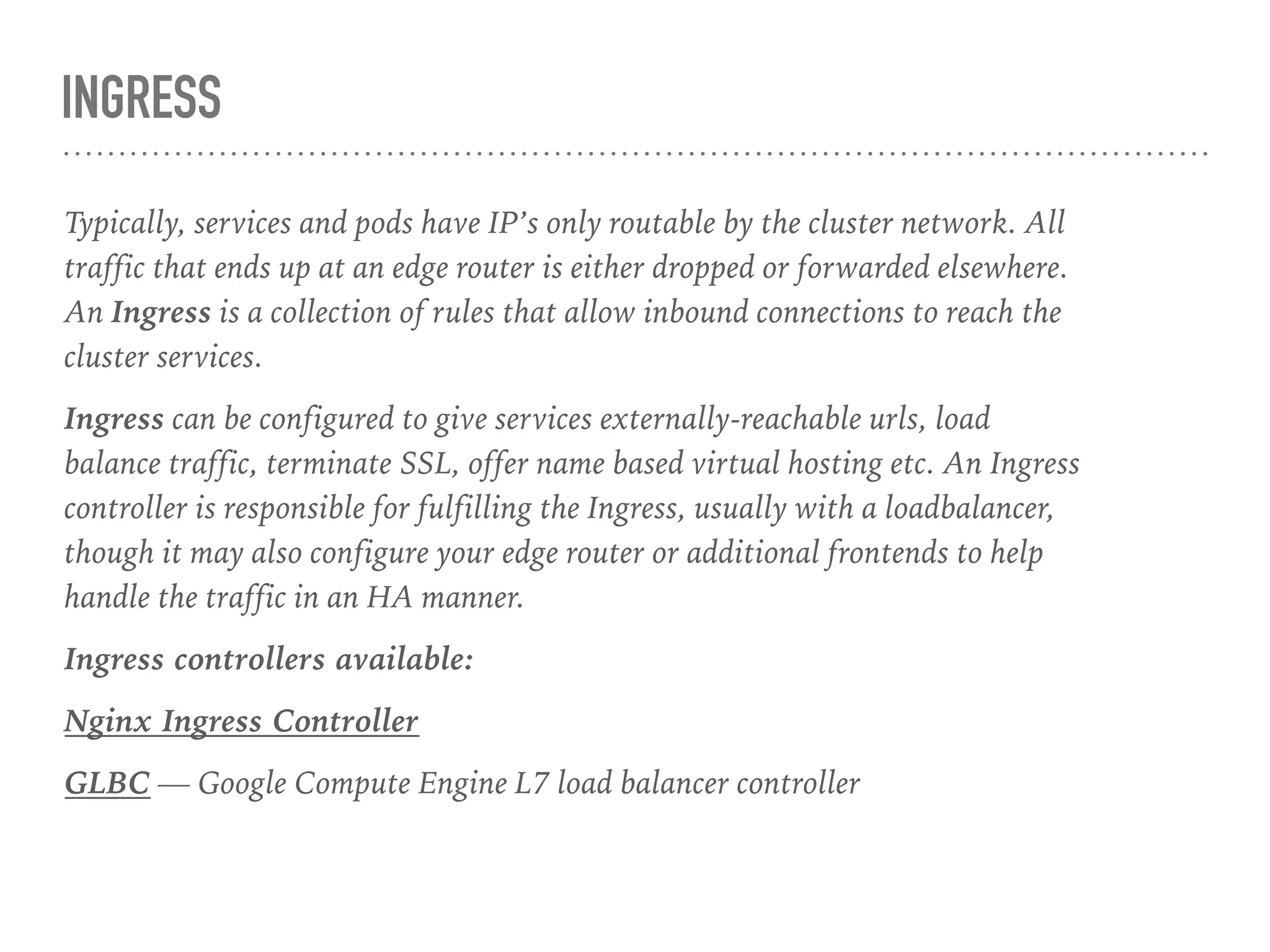 INGRESS
Typically, services and pods have IP’s only routable by the cluster network. All
traffic that ends up at an edge router is either dropped or forwarded elsewhere.
An Ingress is a collection of rules that allow inbound connections to reach the
cluster services.
Ingress can be configured to give services externally-reachable urls, load
balance traffic, terminate SSL, offer name based virtual hosting etc. An Ingress
controller is responsible for fulfilling the Ingress, usually with a loadbalancer,
though it may also configure your edge router or additional frontends to help
handle the traffic in an HA manner.
Ingress controllers available:
Nginx Ingress Controller
GLBC — Google Compute Engine L7 load balancer controller
 
