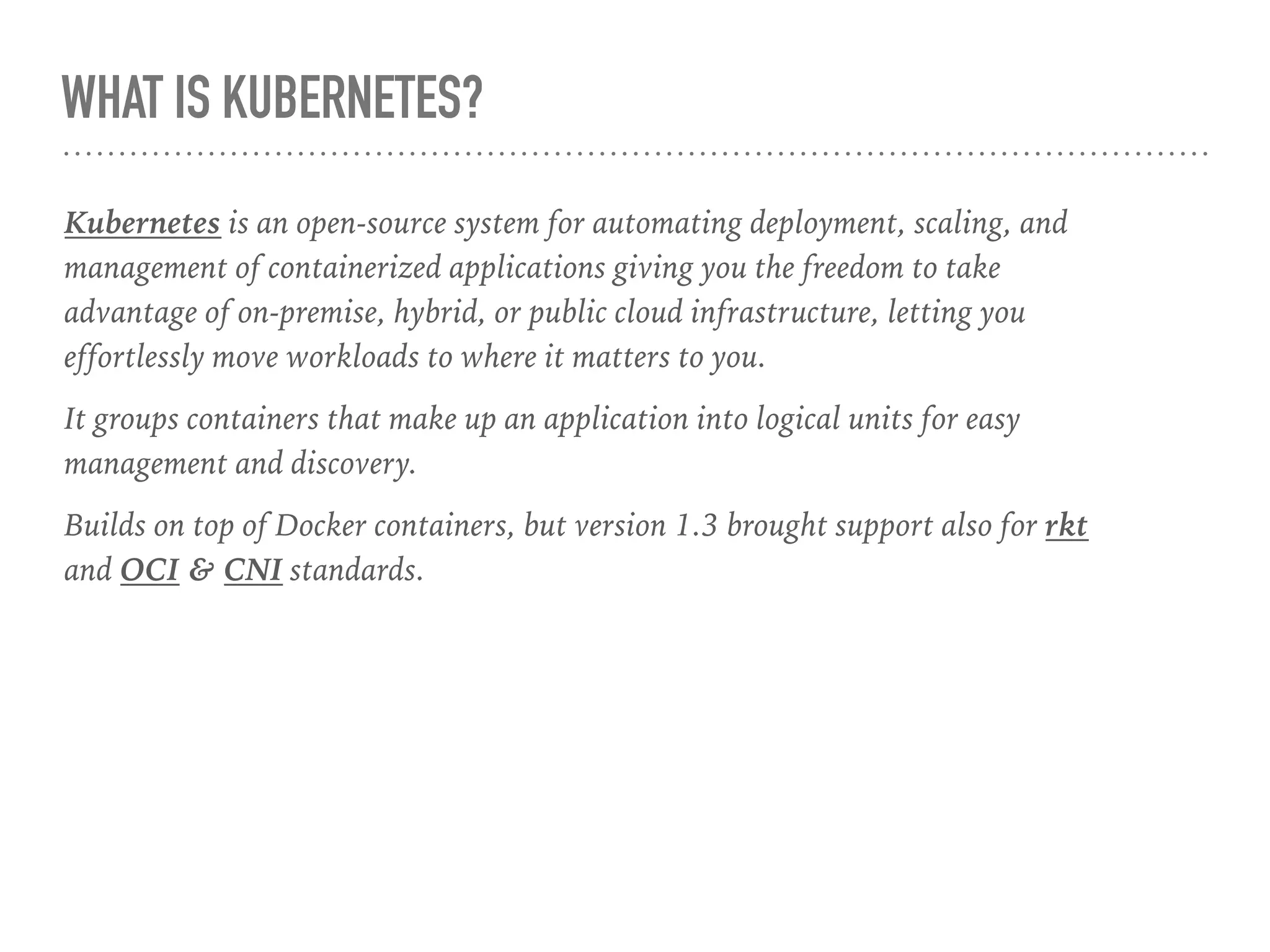 WHAT IS KUBERNETES?
Kubernetes is an open-source system for automating deployment, scaling, and
management of containerized applications giving you the freedom to take
advantage of on-premise, hybrid, or public cloud infrastructure, letting you
effortlessly move workloads to where it matters to you.
It groups containers that make up an application into logical units for easy
management and discovery.
Builds on top of Docker containers, but version 1.3 brought support also for rkt
and OCI & CNI standards.
 