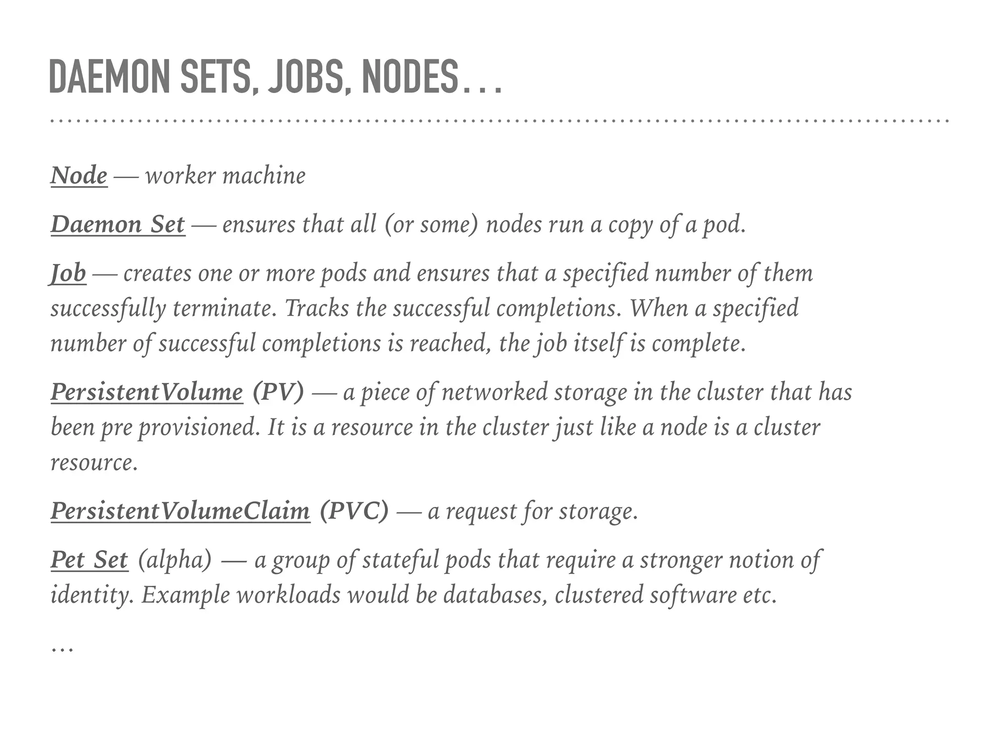 DAEMON SETS, JOBS, NODES…
Node — worker machine
Daemon Set — ensures that all (or some) nodes run a copy of a pod.
Job — creates one or more pods and ensures that a specified number of them
successfully terminate. Tracks the successful completions. When a specified
number of successful completions is reached, the job itself is complete.
PersistentVolume (PV) — a piece of networked storage in the cluster that has
been pre provisioned. It is a resource in the cluster just like a node is a cluster
resource.
PersistentVolumeClaim (PVC) — a request for storage.
Pet Set (alpha) — a group of stateful pods that require a stronger notion of
identity. Example workloads would be databases, clustered software etc.
…
 