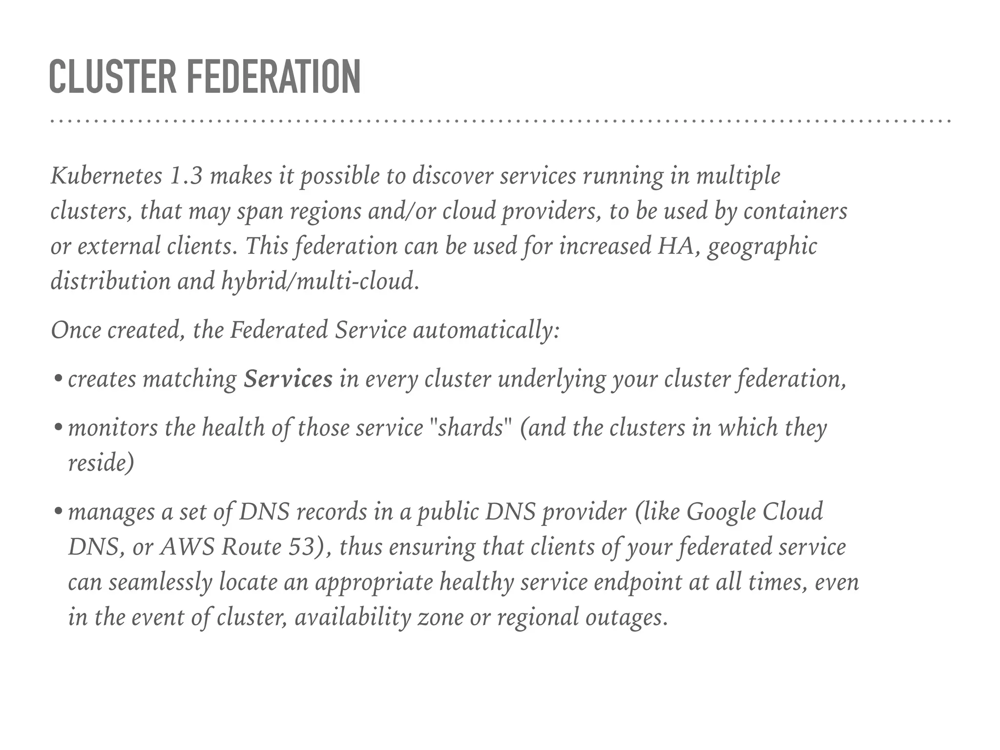 CLUSTER FEDERATION
Kubernetes 1.3 makes it possible to discover services running in multiple
clusters, that may span regions and/or cloud providers, to be used by containers
or external clients. This federation can be used for increased HA, geographic
distribution and hybrid/multi-cloud.
Once created, the Federated Service automatically:
•creates matching Services in every cluster underlying your cluster federation,
•monitors the health of those service "shards" (and the clusters in which they
reside)
•manages a set of DNS records in a public DNS provider (like Google Cloud
DNS, or AWS Route 53), thus ensuring that clients of your federated service
can seamlessly locate an appropriate healthy service endpoint at all times, even
in the event of cluster, availability zone or regional outages.
 