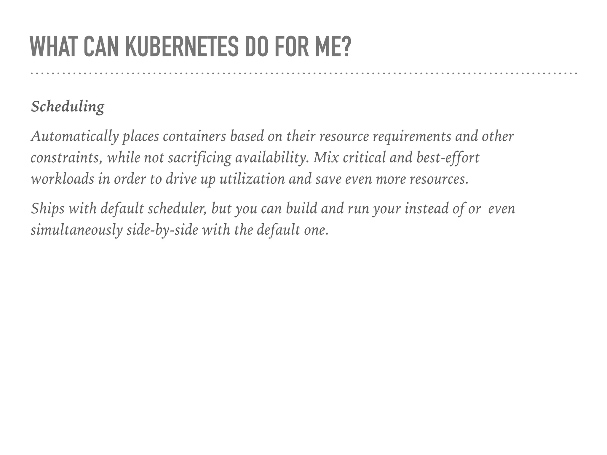 WHAT CAN KUBERNETES DO FOR ME?
Scheduling
Automatically places containers based on their resource requirements and other
constraints, while not sacrificing availability. Mix critical and best-effort
workloads in order to drive up utilization and save even more resources.
Ships with default scheduler, but you can build and run your instead of or even
simultaneously side-by-side with the default one.
 