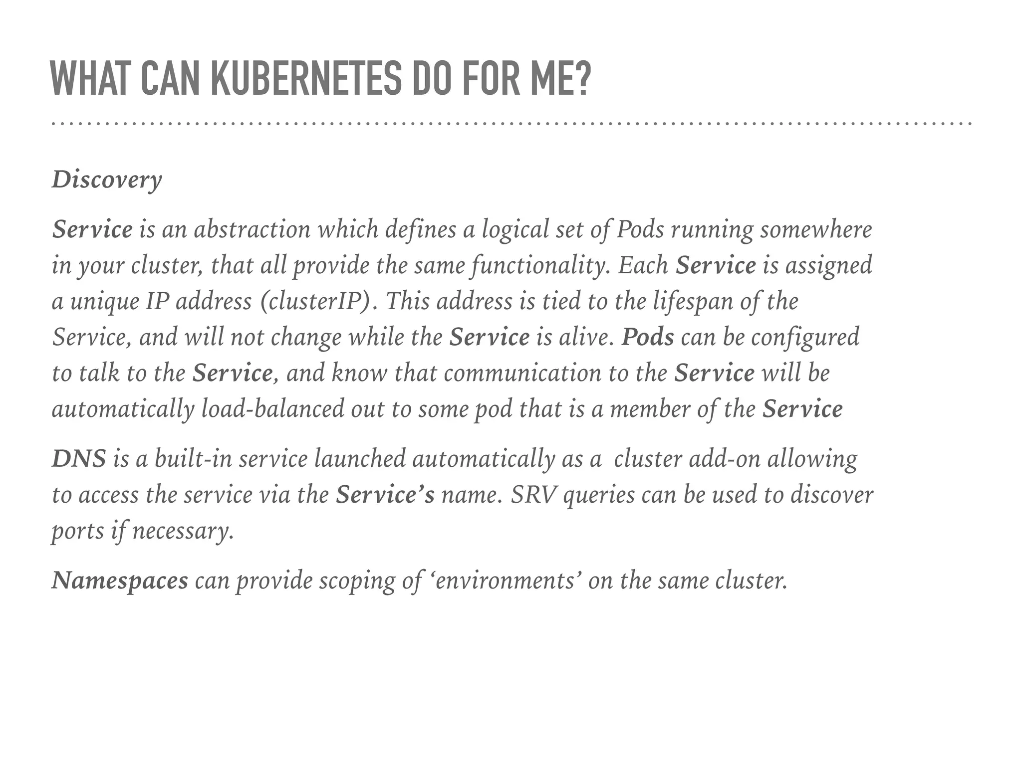 WHAT CAN KUBERNETES DO FOR ME?
Discovery
Service is an abstraction which defines a logical set of Pods running somewhere
in your cluster, that all provide the same functionality. Each Service is assigned
a unique IP address (clusterIP). This address is tied to the lifespan of the
Service, and will not change while the Service is alive. Pods can be configured
to talk to the Service, and know that communication to the Service will be
automatically load-balanced out to some pod that is a member of the Service
DNS is a built-in service launched automatically as a cluster add-on allowing
to access the service via the Service’s name. SRV queries can be used to discover
ports if necessary.
Namespaces can provide scoping of ‘environments’ on the same cluster.
 