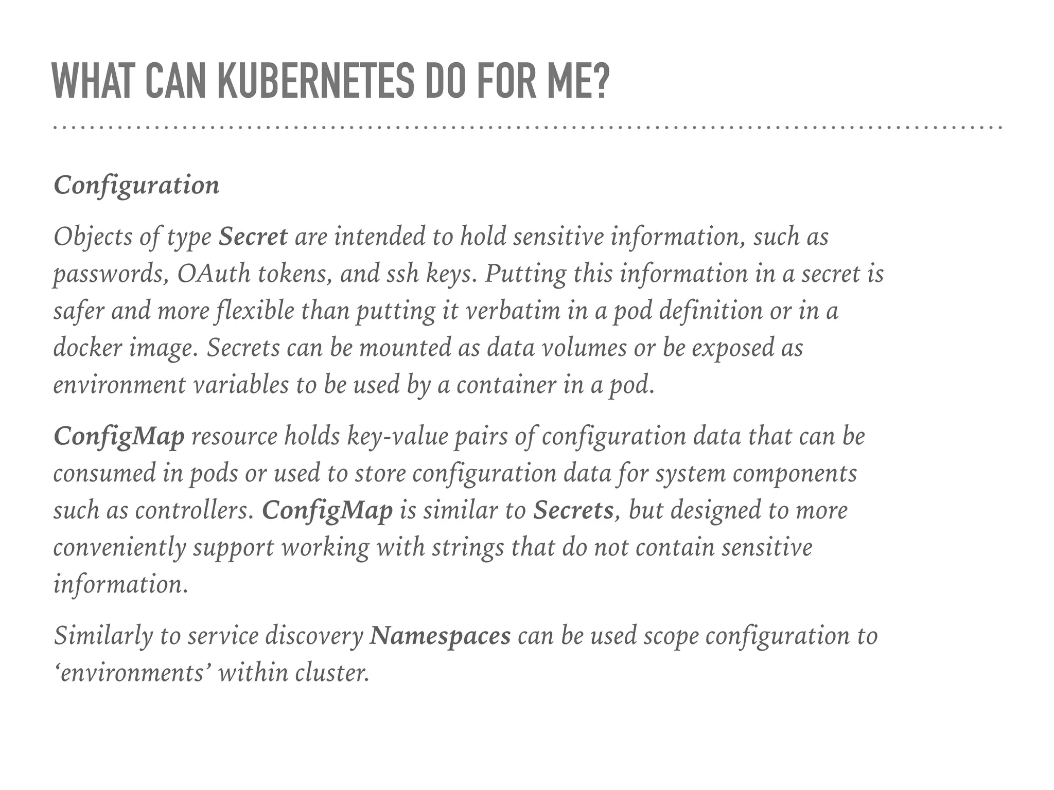 WHAT CAN KUBERNETES DO FOR ME?
Configuration
Objects of type Secret are intended to hold sensitive information, such as
passwords, OAuth tokens, and ssh keys. Putting this information in a secret is
safer and more flexible than putting it verbatim in a pod definition or in a
docker image. Secrets can be mounted as data volumes or be exposed as
environment variables to be used by a container in a pod.
ConfigMap resource holds key-value pairs of configuration data that can be
consumed in pods or used to store configuration data for system components
such as controllers. ConfigMap is similar to Secrets, but designed to more
conveniently support working with strings that do not contain sensitive
information.
Similarly to service discovery Namespaces can be used scope configuration to
‘environments’ within cluster.
 