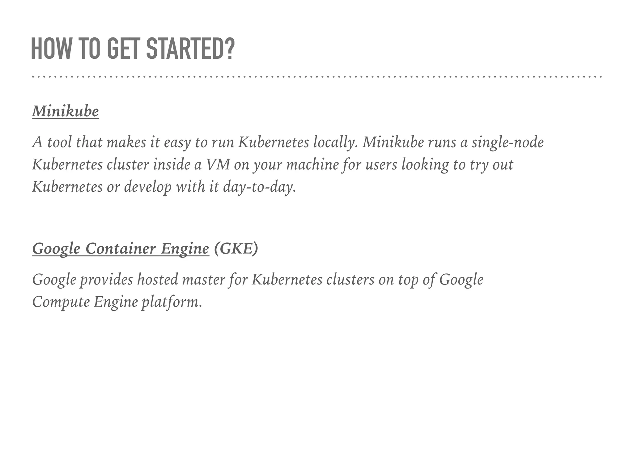 HOW TO GET STARTED?
Minikube
A tool that makes it easy to run Kubernetes locally. Minikube runs a single-node
Kubernetes cluster inside a VM on your machine for users looking to try out
Kubernetes or develop with it day-to-day.
Google Container Engine (GKE)
Google provides hosted master for Kubernetes clusters on top of Google
Compute Engine platform.
 