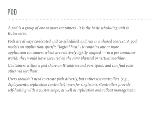 POD
A pod is a group of one or more containers - it is the basic scheduling unit in
Kubernetes.
Pods are always co-located and co-scheduled, and run in a shared context. A pod
models an application-specific “logical host” - it contains one or more
application containers which are relatively tightly coupled — in a pre-container
world, they would have executed on the same physical or virtual machine.
Containers within a pod share an IP address and port space, and can find each
other via localhost.
Users shouldn’t need to create pods directly, but rather use controllers (e.g.,
deployments, replication controller), even for singletons. Controllers provide
self-healing with a cluster scope, as well as replication and rollout management.
 