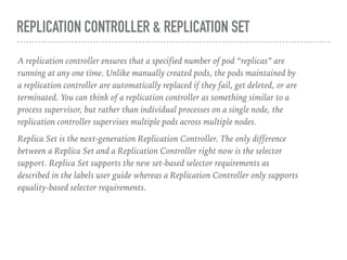REPLICATION CONTROLLER & REPLICATION SET
A replication controller ensures that a specified number of pod “replicas” are
running at any one time. Unlike manually created pods, the pods maintained by
a replication controller are automatically replaced if they fail, get deleted, or are
terminated. You can think of a replication controller as something similar to a
process supervisor, but rather than individual processes on a single node, the
replication controller supervises multiple pods across multiple nodes.
Replica Set is the next-generation Replication Controller. The only difference
between a Replica Set and a Replication Controller right now is the selector
support. Replica Set supports the new set-based selector requirements as
described in the labels user guide whereas a Replication Controller only supports
equality-based selector requirements.
 
