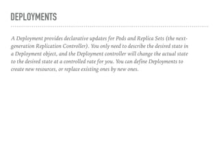 DEPLOYMENTS
A Deployment provides declarative updates for Pods and Replica Sets (the next-
generation Replication Controller). You only need to describe the desired state in
a Deployment object, and the Deployment controller will change the actual state
to the desired state at a controlled rate for you. You can define Deployments to
create new resources, or replace existing ones by new ones.
 