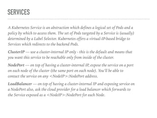 SERVICES
A Kubernetes Service is an abstraction which defines a logical set of Pods and a
policy by which to access them. The set of Pods targeted by a Service is (usually)
determined by a Label Selector. Kubernetes offers a virtual-IP-based bridge to
Services which redirects to the backend Pods.
ClusterIP — use a cluster-internal IP only - this is the default and means that
you want this service to be reachable only from inside of the cluster.
NodePort — on top of having a cluster-internal IP, expose the service on a port
on each node of the cluster (the same port on each node). You’ll be able to
contact the service on any <NodeIP>:NodePort address.
LoadBalancer — on top of having a cluster-internal IP and exposing service on
a NodePort also, ask the cloud provider for a load balancer which forwards to
the Service exposed as a <NodeIP>:NodePort for each Node.
 