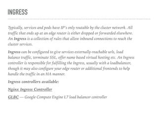 INGRESS
Typically, services and pods have IP’s only routable by the cluster network. All
traffic that ends up at an edge router is either dropped or forwarded elsewhere.
An Ingress is a collection of rules that allow inbound connections to reach the
cluster services.
Ingress can be configured to give services externally-reachable urls, load
balance traffic, terminate SSL, offer name based virtual hosting etc. An Ingress
controller is responsible for fulfilling the Ingress, usually with a loadbalancer,
though it may also configure your edge router or additional frontends to help
handle the traffic in an HA manner.
Ingress controllers available:
Nginx Ingress Controller
GLBC — Google Compute Engine L7 load balancer controller
 