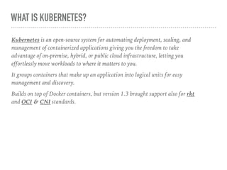 WHAT IS KUBERNETES?
Kubernetes is an open-source system for automating deployment, scaling, and
management of containerized applications giving you the freedom to take
advantage of on-premise, hybrid, or public cloud infrastructure, letting you
effortlessly move workloads to where it matters to you.
It groups containers that make up an application into logical units for easy
management and discovery.
Builds on top of Docker containers, but version 1.3 brought support also for rkt
and OCI & CNI standards.
 