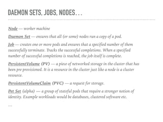 DAEMON SETS, JOBS, NODES…
Node — worker machine
Daemon Set — ensures that all (or some) nodes run a copy of a pod.
Job — creates one or more pods and ensures that a specified number of them
successfully terminate. Tracks the successful completions. When a specified
number of successful completions is reached, the job itself is complete.
PersistentVolume (PV) — a piece of networked storage in the cluster that has
been pre provisioned. It is a resource in the cluster just like a node is a cluster
resource.
PersistentVolumeClaim (PVC) — a request for storage.
Pet Set (alpha) — a group of stateful pods that require a stronger notion of
identity. Example workloads would be databases, clustered software etc.
…
 
