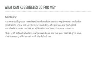 WHAT CAN KUBERNETES DO FOR ME?
Scheduling
Automatically places containers based on their resource requirements and other
constraints, while not sacrificing availability. Mix critical and best-effort
workloads in order to drive up utilization and save even more resources.
Ships with default scheduler, but you can build and run your instead of or even
simultaneously side-by-side with the default one.
 