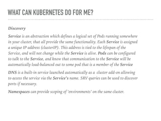 WHAT CAN KUBERNETES DO FOR ME?
Discovery
Service is an abstraction which defines a logical set of Pods running somewhere
in your cluster, that all provide the same functionality. Each Service is assigned
a unique IP address (clusterIP). This address is tied to the lifespan of the
Service, and will not change while the Service is alive. Pods can be configured
to talk to the Service, and know that communication to the Service will be
automatically load-balanced out to some pod that is a member of the Service
DNS is a built-in service launched automatically as a cluster add-on allowing
to access the service via the Service’s name. SRV queries can be used to discover
ports if necessary.
Namespaces can provide scoping of ‘environments’ on the same cluster.
 