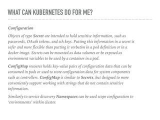 WHAT CAN KUBERNETES DO FOR ME?
Configuration
Objects of type Secret are intended to hold sensitive information, such as
passwords, OAuth tokens, and ssh keys. Putting this information in a secret is
safer and more flexible than putting it verbatim in a pod definition or in a
docker image. Secrets can be mounted as data volumes or be exposed as
environment variables to be used by a container in a pod.
ConfigMap resource holds key-value pairs of configuration data that can be
consumed in pods or used to store configuration data for system components
such as controllers. ConfigMap is similar to Secrets, but designed to more
conveniently support working with strings that do not contain sensitive
information.
Similarly to service discovery Namespaces can be used scope configuration to
‘environments’ within cluster.
 