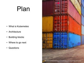 Plan
• What is Kubernetes
• Architecture
• Building blocks
• Where to go next
• Questions
http://www.businesscloudnews.com/2016/06/02/emc-launches-storage-provisioning-
framework-for-containers/
 