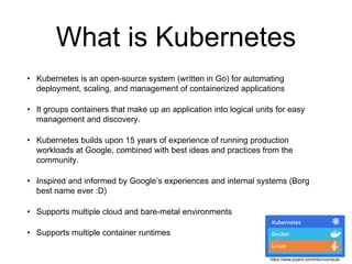 What is Kubernetes
• Kubernetes is an open-source system (written in Go) for automating
deployment, scaling, and management of containerized applications
• It groups containers that make up an application into logical units for easy
management and discovery.
• Kubernetes builds upon 15 years of experience of running production
workloads at Google, combined with best ideas and practices from the
community.
• Inspired and informed by Google’s experiences and internal systems (Borg
best name ever :D)
• Supports multiple cloud and bare-metal environments
• Supports multiple container runtimes
https://www.joyent.com/triton/compute
 