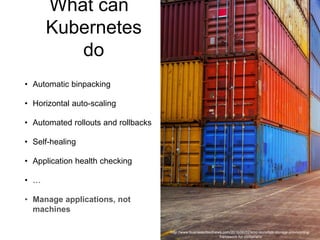 What can
Kubernetes
do
• Automatic binpacking
• Horizontal auto-scaling
• Automated rollouts and rollbacks
• Self-healing
• Application health checking
• …
• Manage applications, not
machines
http://www.businesscloudnews.com/2016/06/02/emc-launches-storage-provisioning-
framework-for-containers/
 