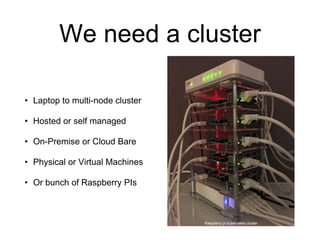 We need a cluster
• Laptop to multi-node cluster
• Hosted or self managed
• On-Premise or Cloud Bare
• Physical or Virtual Machines
• Or bunch of Raspberry PIs
Raspberry pi kubernetes cluster
 
