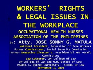 WORKERS’ RIGHTS
& LEGAL ISSUES IN
THE WORKPLACE
OCCUPATIONAL HEALTH NURSES
ASSOCIATION OF THE PHILIPPINES
by: Atty. JOSE SONNY G. MATULA
National President, Federation of Free Workers
Former Commissioner, Social Security Commission;
Former Executive Director V, Presidential Anti-Graft
Commission;
Law Lecturer, UPH-College of Law
UM-College of Law and MLQU-School of Law;
MANUEL L. QUEZON UNIVERSITY – SCHOOL OF LAW
SEPTEMBER 3, 2019
 