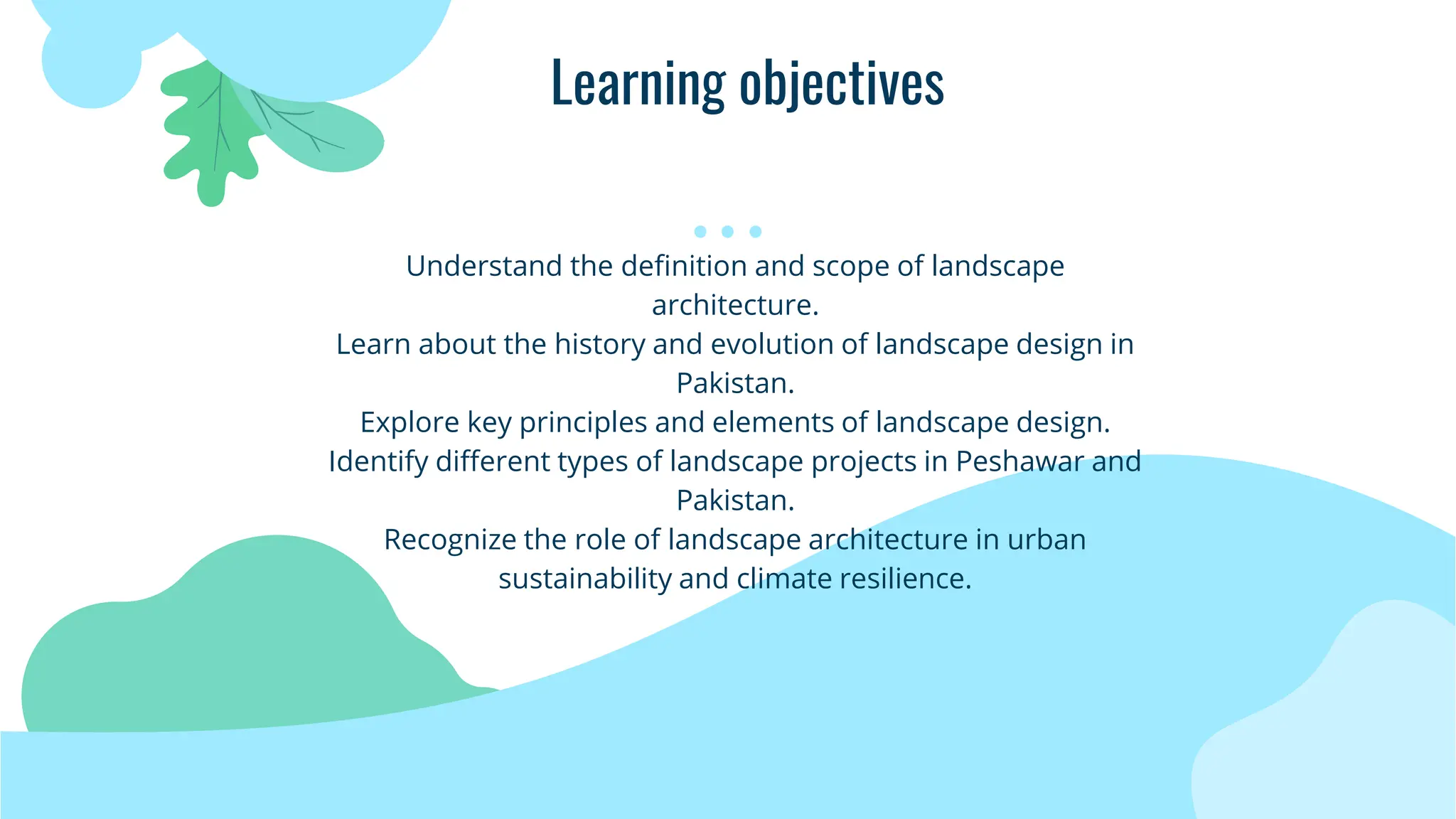 Learning objectives
Understand the definition and scope of landscape
architecture.
Learn about the history and evolution of landscape design in
Pakistan.
Explore key principles and elements of landscape design.
Identify different types of landscape projects in Peshawar and
Pakistan.
Recognize the role of landscape architecture in urban
sustainability and climate resilience.
 