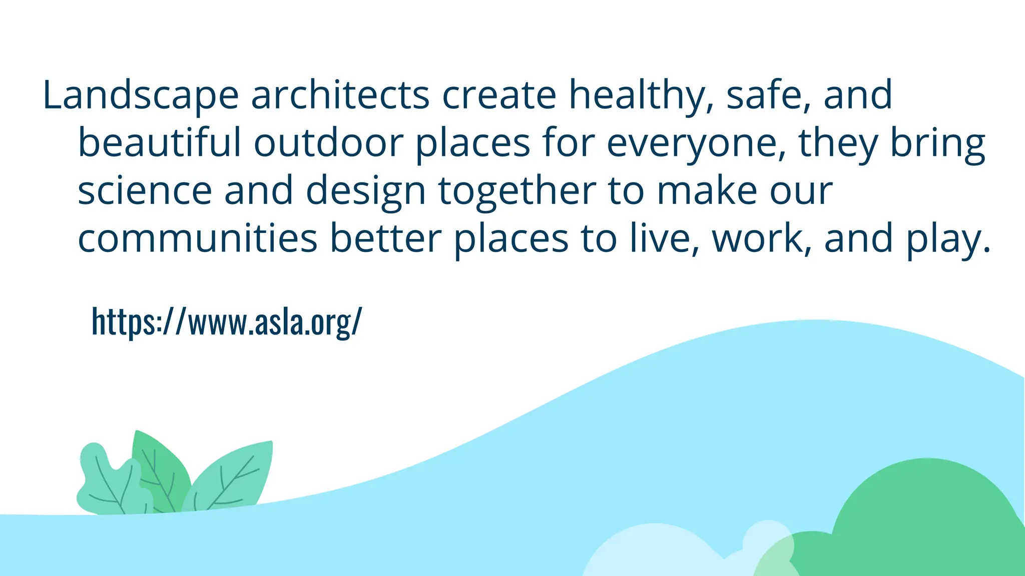 https://www.asla.org/
Landscape architects create healthy, safe, and
beautiful outdoor places for everyone, they bring
science and design together to make our
communities better places to live, work, and play.
 
