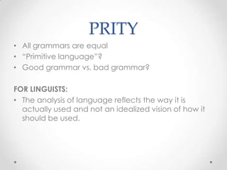 PRITY
• All grammars are equal
• “Primitive language”?
• Good grammar vs. bad grammar?

FOR LINGUISTS:
• The analysis of language reflects the way it is
  actually used and not an idealized vision of how it
  should be used.
 