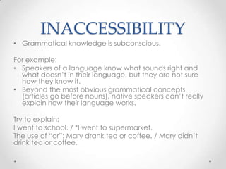 INACCESSIBILITY
• Grammatical knowledge is subconscious.

For example:
• Speakers of a language know what sounds right and
  what doesn’t in their language, but they are not sure
  how they know it.
• Beyond the most obvious grammatical concepts
  (articles go before nouns), native speakers can’t really
  explain how their language works.

Try to explain:
I went to school. / *I went to supermarket.
The use of “or”: Mary drank tea or coffee. / Mary didn’t
drink tea or coffee.
 