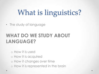 What is linguistics?
• The study of language


WHAT DO WE STUDY ABOUT
LANGUAGE?
  o   How it is used
  o   How it is acquired
  o   How it changes over time
  o   How it is represented in the brain
 