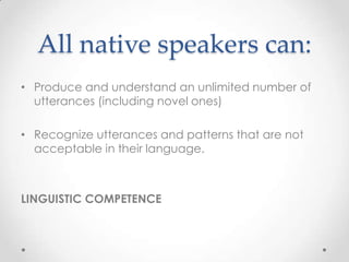 All native speakers can:
• Produce and understand an unlimited number of
  utterances (including novel ones)

• Recognize utterances and patterns that are not
  acceptable in their language.



LINGUISTIC COMPETENCE
 
