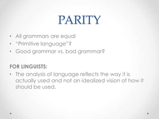PARITY
• All grammars are equal
• “Primitive language”?
• Good grammar vs. bad grammar?

FOR LINGUISTS:
• The analysis of language reflects the way it is
  actually used and not an idealized vision of how it
  should be used.
 