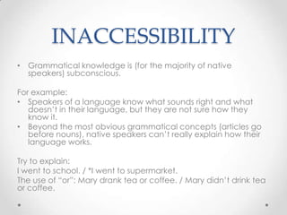 INACCESSIBILITY
• Grammatical knowledge is (for the majority of native
  speakers) subconscious.

For example:
• Speakers of a language know what sounds right and what
   doesn’t in their language, but they are not sure how they
   know it.
• Beyond the most obvious grammatical concepts (articles go
   before nouns), native speakers can’t really explain how their
   language works.

Try to explain:
I went to school. / *I went to supermarket.
The use of “or”: Mary drank tea or coffee. / Mary didn’t drink tea
or coffee.
 