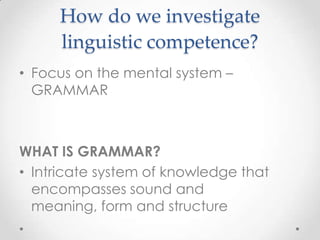 How do we investigate
     linguistic competence?
• Focus on the mental system –
  GRAMMAR



WHAT IS GRAMMAR?
• Intricate system of knowledge that
  encompasses sound and
  meaning, form and structure
 