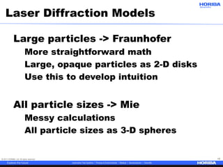 © 2017 HORIBA, Ltd. All rights reserved. 13
Large particles -> Fraunhofer
More straightforward math
Large, opaque particles as 2-D disks
Use this to develop intuition
All particle sizes -> Mie
Messy calculations
All particle sizes as 3-D spheres
Laser Diffraction Models
 