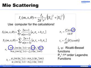 © 2017 HORIBA, Ltd. All rights reserved. 18
Mie Scattering
 nnnn ba
nn
n
xmS p 


 

1
2
)1(
12
),,(
 2
1
2
222
0
2
),,( SS
rk
I
xmIs 
)(')()(')(
)(')()(')(
mxxxmxm
mxxxmxm
a
nnnn
nnnn
n





 nnnn ba
nn
n
xmS p 


 

1
1
)1(
12
),,(
)(')()(')(
)(')()(')(
mxxmxmx
mxxmxmx
b
nnnn
nnnn
n





, : Ricatti-Bessel
functions
Pn
1:1st order Legendre
Functions


p
sin
)(cos1
n
n
P

 )(cos1


 nn P
d
d

Use computer for the calculations!
 