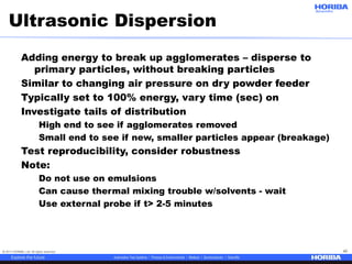 © 2017 HORIBA, Ltd. All rights reserved. 42
Ultrasonic Dispersion
Adding energy to break up agglomerates – disperse to
primary particles, without breaking particles
Similar to changing air pressure on dry powder feeder
Typically set to 100% energy, vary time (sec) on
Investigate tails of distribution
High end to see if agglomerates removed
Small end to see if new, smaller particles appear (breakage)
Test reproducibility, consider robustness
Note:
Do not use on emulsions
Can cause thermal mixing trouble w/solvents - wait
Use external probe if t> 2-5 minutes
 