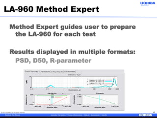© 2017 HORIBA, Ltd. All rights reserved. 46
LA-960 Method Expert
Method Expert guides user to prepare
the LA-960 for each test
Results displayed in multiple formats:
PSD, D50, R-parameter
 