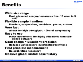 © 2017 HORIBA, Ltd. All rights reserved. 54
Benefits
Wide size range
Most advanced analyzer measures from 10 nano to 5
milli
Flexible sample handlers
Powders, suspensions, emulsions, pastes, creams
Very fast
Allows for high throughput, 100’s of samples/day
Easy to use
Many instruments are highly automated with self-
guided software
Good design = Excellent precision
Reduces unnecessary investigation/downtime
First principle measurement
No calibration necessary
Massive global install base/history
 