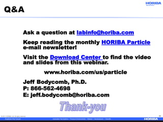 © 2017 HORIBA, Ltd. All rights reserved. 55
Q&A
Ask a question at labinfo@horiba.com
Keep reading the monthly HORIBA Particle
e-mail newsletter!
Visit the Download Center to find the video
and slides from this webinar.
www.horiba.com/us/particle
Jeff Bodycomb, Ph.D.
P: 866-562-4698
E: jeff.bodycomb@horiba.com
 
