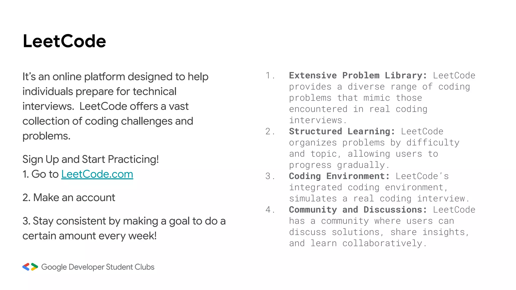 LeetCode
It’s an online platform designed to help
individuals prepare for technical
interviews. LeetCode offers a vast
collection of coding challenges and
problems.
Sign Up and Start Practicing!
1. Go to LeetCode.com
2. Make an account
3. Stay consistent by making a goal to do a
certain amount every week!
1. Extensive Problem Library: LeetCode
provides a diverse range of coding
problems that mimic those
encountered in real coding
interviews.
2. Structured Learning: LeetCode
organizes problems by difficulty
and topic, allowing users to
progress gradually.
3. Coding Environment: LeetCode’s
integrated coding environment,
simulates a real coding interview.
4. Community and Discussions: LeetCode
has a community where users can
discuss solutions, share insights,
and learn collaboratively.
 