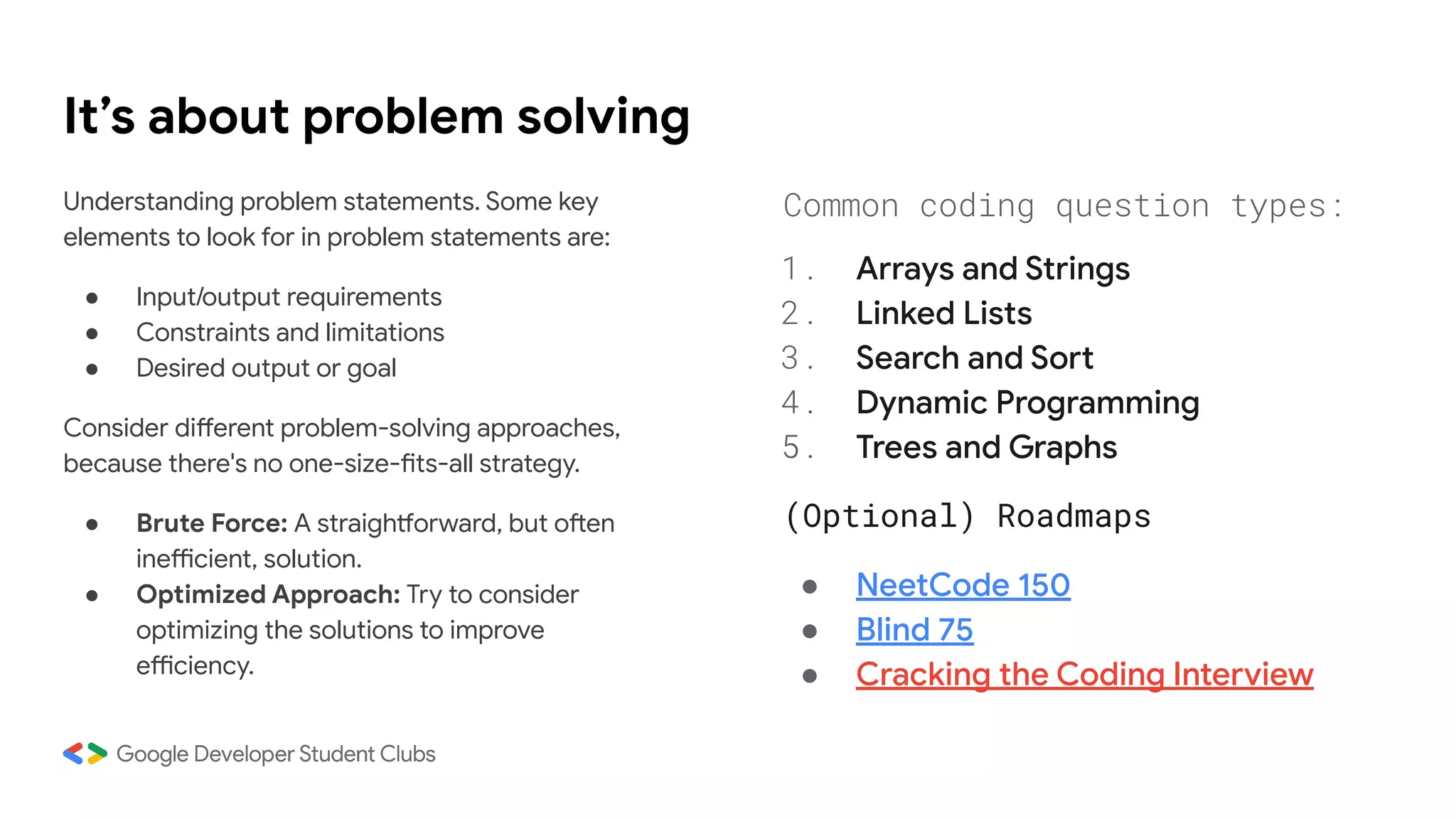 It’s about problem solving
Understanding problem statements. Some key
elements to look for in problem statements are:
● Input/output requirements
● Constraints and limitations
● Desired output or goal
Consider different problem-solving approaches,
because there's no one-size-fits-all strategy.
● Brute Force: A straightforward, but often
inefficient, solution.
● Optimized Approach: Try to consider
optimizing the solutions to improve
efficiency.
Common coding question types:
1. Arrays and Strings
2. Linked Lists
3. Search and Sort
4. Dynamic Programming
5. Trees and Graphs
(Optional) Roadmaps
● NeetCode 150
● Blind 75
● Cracking the Coding Interview
 