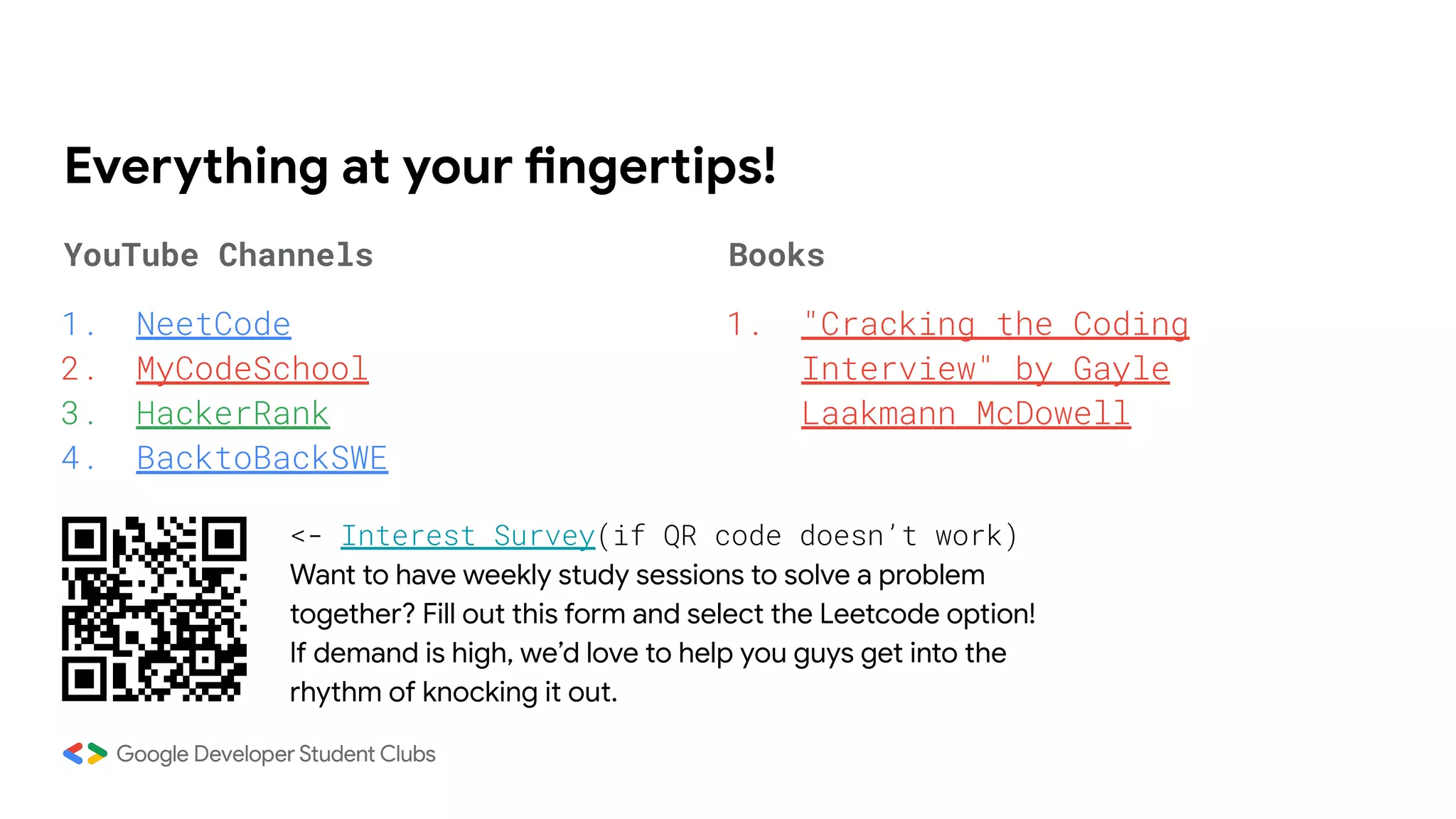 Everything at your fingertips!
YouTube Channels
1. NeetCode
2. MyCodeSchool
3. HackerRank
4. BacktoBackSWE
Books
1. "Cracking the Coding
Interview" by Gayle
Laakmann McDowell
<- Interest Survey(if QR code doesn’t work)
Want to have weekly study sessions to solve a problem
together? Fill out this form and select the Leetcode option!
If demand is high, we’d love to help you guys get into the
rhythm of knocking it out.
 