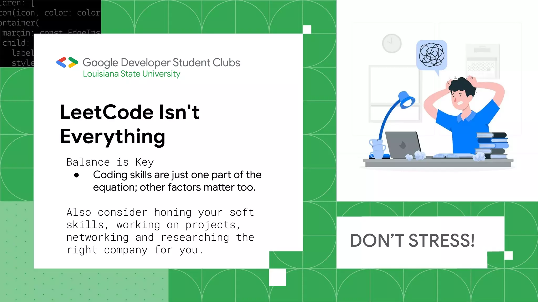 LeetCode Isn't
Everything
DON’T STRESS!
Louisiana State University
Balance is Key
● Coding skills are just one part of the
equation; other factors matter too.
Also consider honing your soft
skills, working on projects,
networking and researching the
right company for you.
 