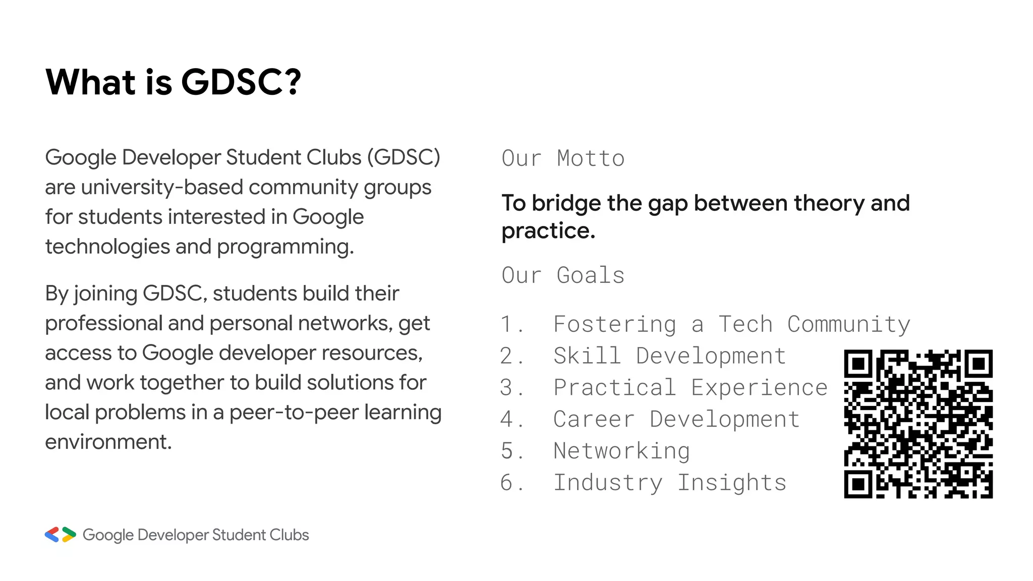 What is GDSC?
Google Developer Student Clubs (GDSC)
are university-based community groups
for students interested in Google
technologies and programming.
By joining GDSC, students build their
professional and personal networks, get
access to Google developer resources,
and work together to build solutions for
local problems in a peer-to-peer learning
environment.
Our Motto
To bridge the gap between theory and
practice.
Our Goals
1. Fostering a Tech Community
2. Skill Development
3. Practical Experience
4. Career Development
5. Networking
6. Industry Insights
 